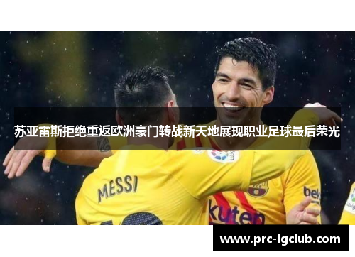 苏亚雷斯拒绝重返欧洲豪门转战新天地展现职业足球最后荣光 苏亚雷斯拒绝重返欧洲豪门转战新天地展现职业足球最后荣光