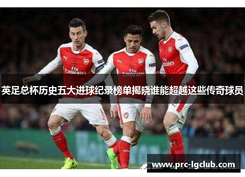 英足总杯历史五大进球纪录榜单揭晓谁能超越这些传奇球员 英足总杯历史五大进球纪录榜单揭晓谁能超越这些传奇球员