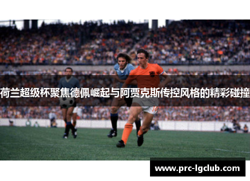 荷兰超级杯聚焦德佩崛起与阿贾克斯传控风格的精彩碰撞