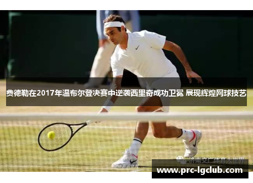 费德勒在2017年温布尔登决赛中逆袭西里奇成功卫冕 展现辉煌网球技艺