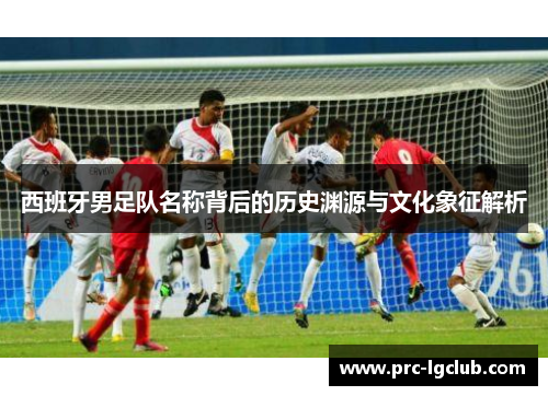 西班牙男足队名称背后的历史渊源与文化象征解析 西班牙男足队名称背后的历史渊源与文化象征解析