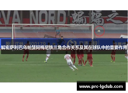 解密萨利巴乌帕楚阿梅尼铁三角合作关系及其在球队中的重要作用 解密萨利巴乌帕楚阿梅尼铁三角合作关系及其在球队中的重要作用