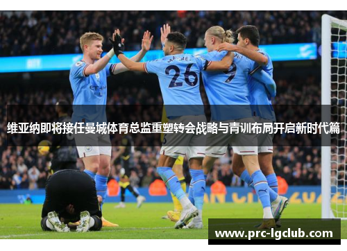 维亚纳即将接任曼城体育总监重塑转会战略与青训布局开启新时代篇 维亚纳即将接任曼城体育总监重塑转会战略与青训布局开启新时代篇