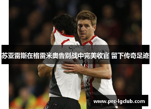 苏亚雷斯在格雷米奥告别战中完美收官 留下传奇足迹 苏亚雷斯在格雷米奥告别战中完美收官 留下传奇足迹