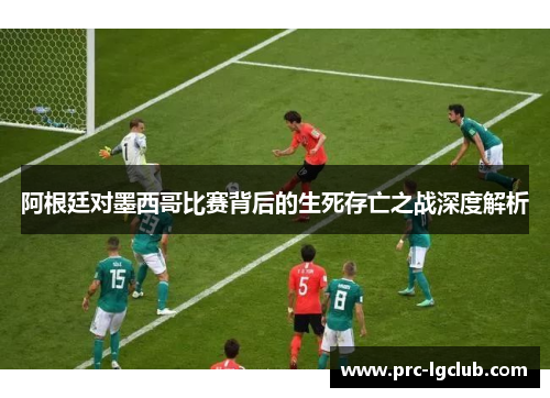 阿根廷对墨西哥比赛背后的生死存亡之战深度解析